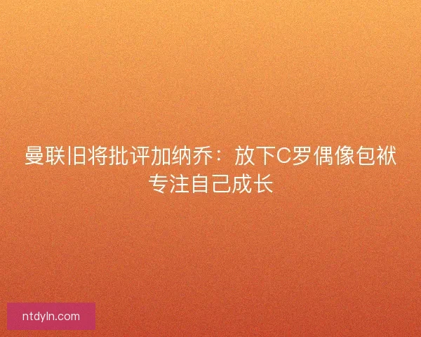 曼联旧将批评加纳乔：放下C罗偶像包袱专注自己成长