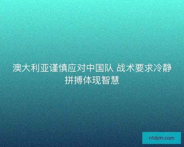 澳大利亚谨慎应对中国队 战术要求冷静拼搏体现智慧