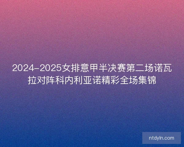 2024-2025女排意甲半决赛第二场诺瓦拉对阵科内利亚诺精彩全场集锦
