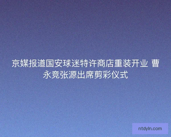 京媒报道国安球迷特许商店重装开业 曹永竞张源出席剪彩仪式